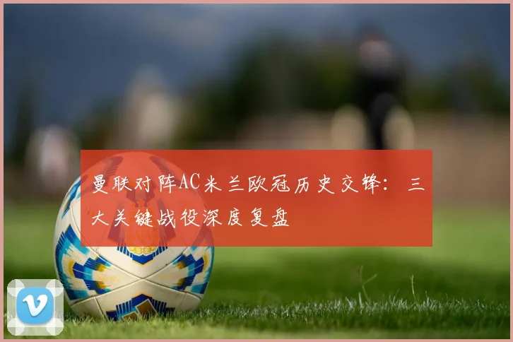 曼联对阵AC米兰欧冠历史交锋：三大关键战役深度复盘