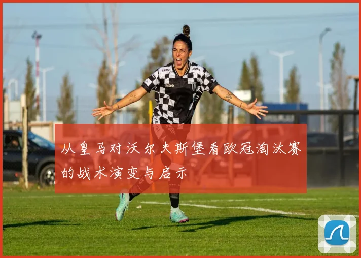 从皇马对沃尔夫斯堡看欧冠淘汰赛的战术演变与启示