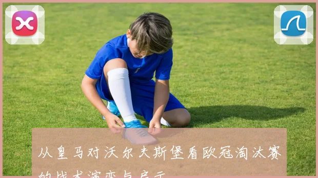 从皇马对沃尔夫斯堡看欧冠淘汰赛的战术演变与启示