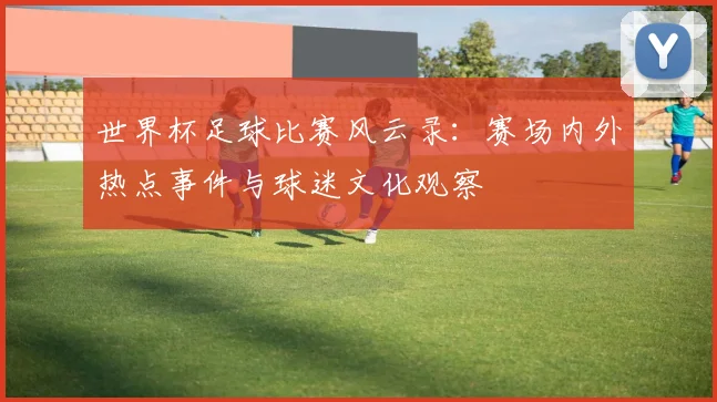 世界杯足球比赛风云录：赛场内外热点事件与球迷文化观察