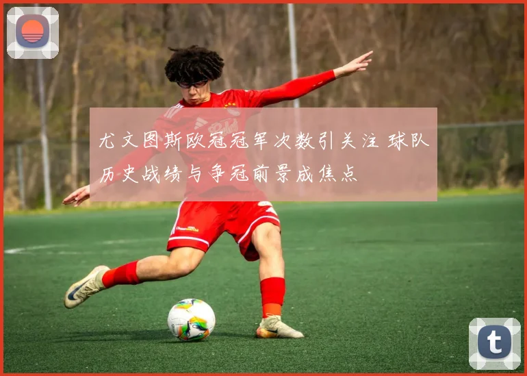 尤文图斯欧冠冠军次数引关注 球队历史战绩与争冠前景成焦点