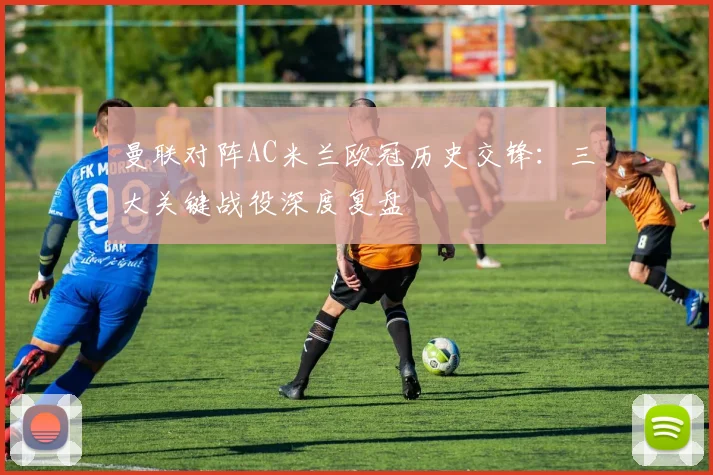 曼联对阵AC米兰欧冠历史交锋:三大关键战役深度复盘