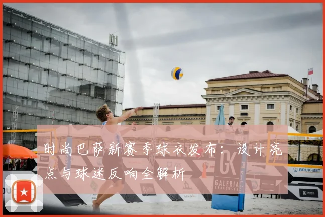 时尚巴萨新赛季球衣发布：设计亮点与球迷反响全解析